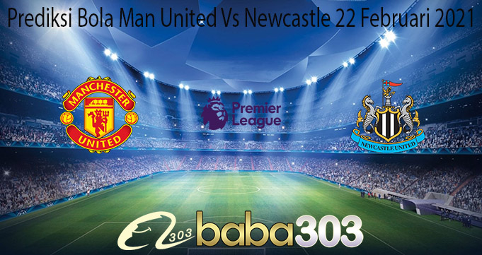 Prediksi Bola Man United Vs Newcastle 22 Februari 2021